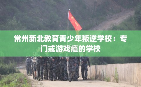 常州新北教育青少年叛逆学校：专门戒游戏瘾的学校