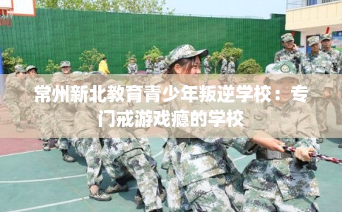 常州新北教育青少年叛逆学校：专门戒游戏瘾的学校