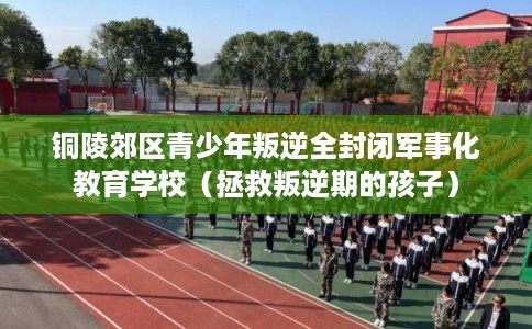 铜陵郊区青少年叛逆全封闭军事化教育学校(拯救叛逆期的孩子) 铜陵郊区青少年叛逆全封闭军事化教育学校(拯救叛逆期的孩子)