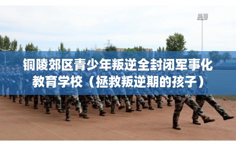 铜陵郊区青少年叛逆全封闭军事化教育学校（拯救叛逆期的孩子）