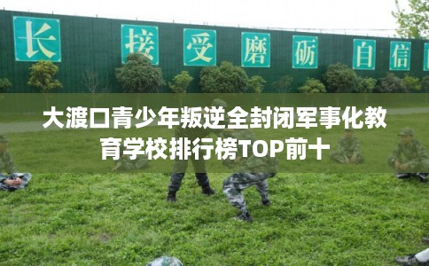 大渡口青少年叛逆全封闭军事化教育学校排行榜TOP前十
