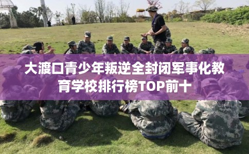 大渡口青少年叛逆全封闭军事化教育学校排行榜TOP前十