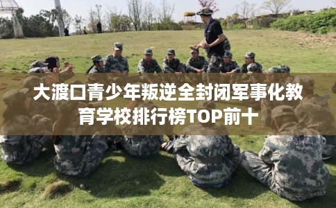 大渡口青少年叛逆全封闭军事化教育学校排行榜TOP前十