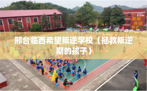 邢台临西希望叛逆学校（拯救叛逆期的孩子）
