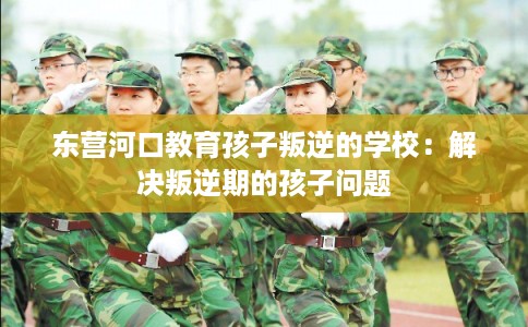 东营河口教育孩子叛逆的学校：解决叛逆期的孩子问题