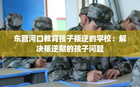 东营河口教育孩子叛逆的学校：解决叛逆期的孩子问题