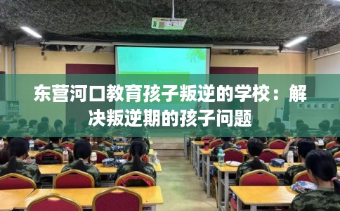 东营河口教育孩子叛逆的学校：解决叛逆期的孩子问题