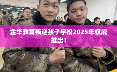 金华教育叛逆孩子学校2025年权威推出！