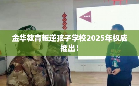 金华教育叛逆孩子学校2025年权威推出！