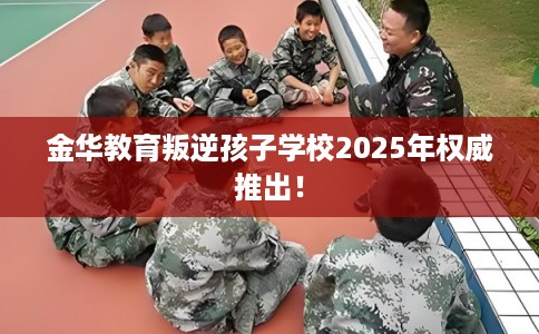 金华教育叛逆孩子学校2025年权威推出！