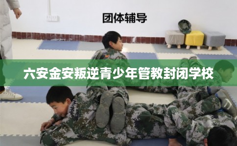 六安金安叛逆青少年管教封闭学校