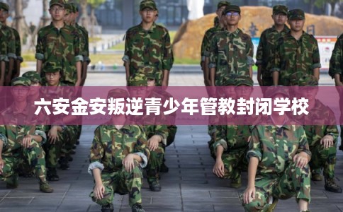 六安金安叛逆青少年管教封闭学校