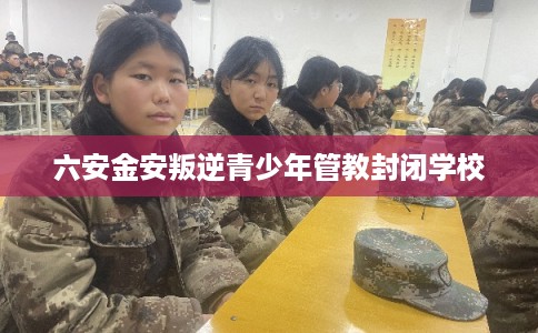 六安金安叛逆青少年管教封闭学校