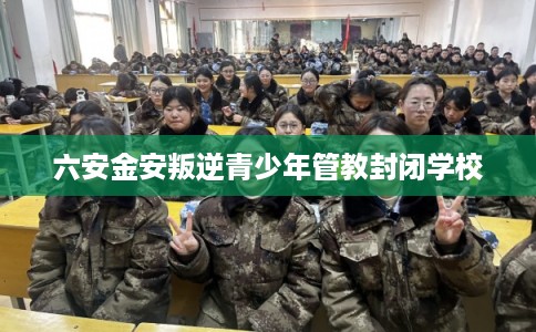 六安金安叛逆青少年管教封闭学校
