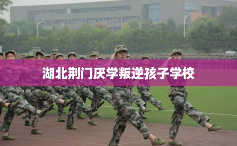 湖北荆门厌学叛逆孩子学校 湖北荆门厌学叛逆孩子学校