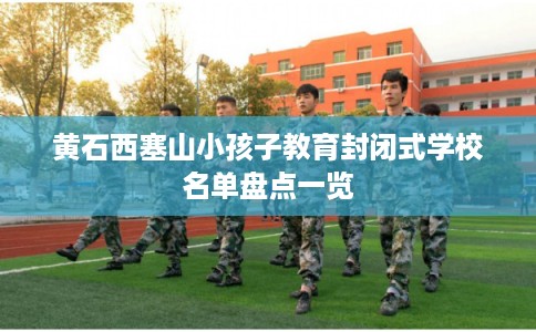 黄石西塞山小孩子教育封闭式学校名单盘点一览