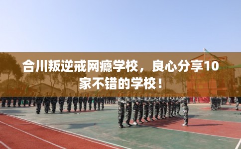 合川叛逆戒网瘾学校，良心分享10家不错的学校！