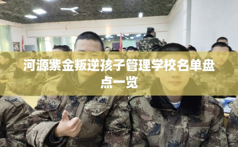 河源紫金叛逆孩子管理学校名单盘点一览 河源紫金叛逆孩子管理学校名单盘点一览