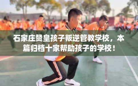 石家庄赞皇孩子叛逆管教学校,本篇归档十家帮助孩子的学校! 石家庄赞皇孩子叛逆管教学校,本篇归档十家帮助孩子的学校!