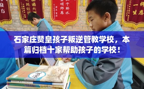石家庄赞皇孩子叛逆管教学校,本篇归档十家帮助孩子的学校! 石家庄赞皇孩子叛逆管教学校,本篇归档十家帮助孩子的学校!
