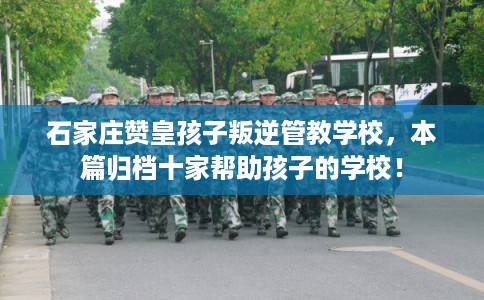 石家庄赞皇孩子叛逆管教学校，本篇归档十家帮助孩子的学校！