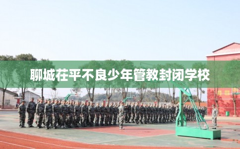 聊城茌平不良少年管教封闭学校 聊城茌平不良少年管教封闭学校