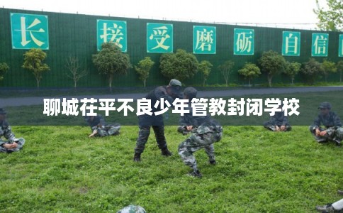 聊城茌平不良少年管教封闭学校 聊城茌平不良少年管教封闭学校