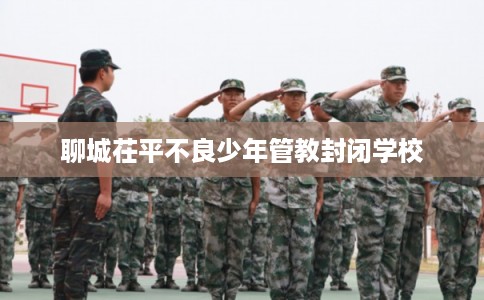 聊城茌平不良少年管教封闭学校