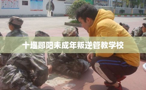 十堰郧阳未成年叛逆管教学校 十堰郧阳未成年叛逆管教学校