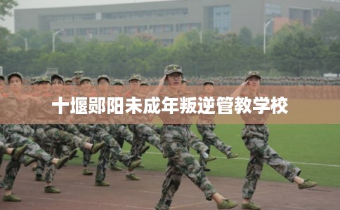 十堰郧阳未成年叛逆管教学校