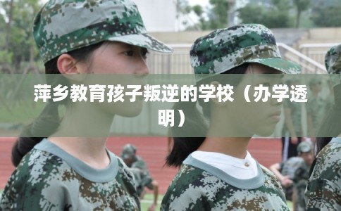 萍乡教育孩子叛逆的学校（办学透明）