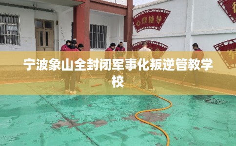 宁波象山全封闭军事化叛逆管教学校