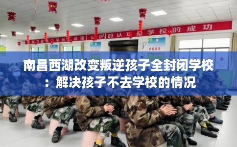 南昌西湖改变叛逆孩子全封闭学校：解决孩子不去学校的情况