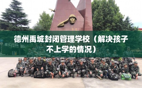 德州禹城封闭管理学校（解决孩子不上学的情况）