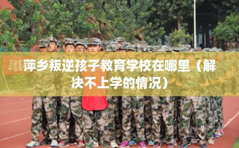 萍乡叛逆孩子教育学校在哪里（解决不上学的情况）