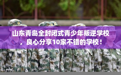 山东青岛全封闭式青少年叛逆学校，良心分享10家不错的学校！