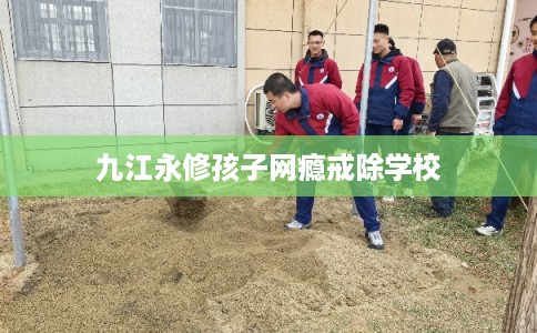 九江永修孩子网瘾戒除学校