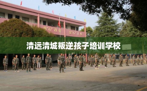 清远清城叛逆孩子培训学校 清远清城叛逆孩子培训学校