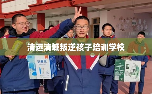 清远清城叛逆孩子培训学校