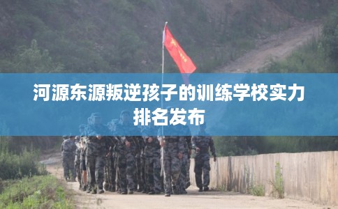 河源东源叛逆孩子的训练学校实力排名发布