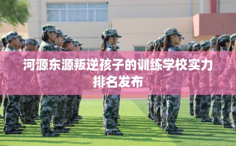 河源东源叛逆孩子的训练学校实力排名发布