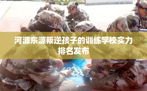 河源东源叛逆孩子的训练学校实力排名发布