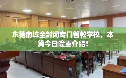 东莞南城全封闭专门管教学校，本篇今日隆重介绍！