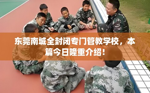 东莞南城全封闭专门管教学校，本篇今日隆重介绍！