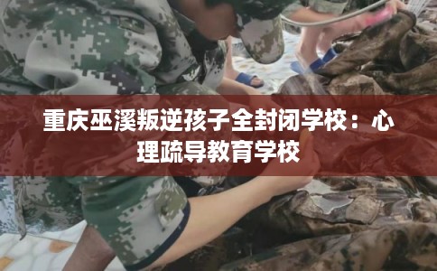 重庆巫溪叛逆孩子全封闭学校:心理疏导教育学校 重庆巫溪叛逆孩子全封闭学校:心理疏导教育学校