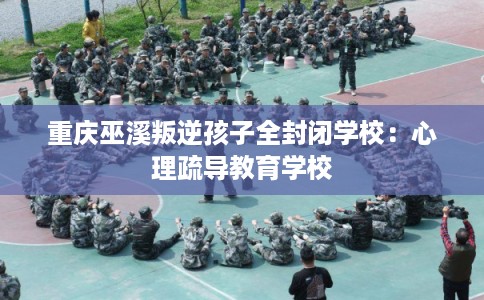 重庆巫溪叛逆孩子全封闭学校：心理疏导教育学校