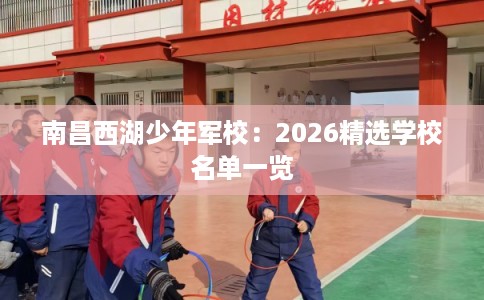 南昌西湖少年军校：2026精选学校名单一览