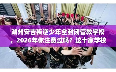 湖州安吉叛逆少年全封闭管教学校，2026年你注意过吗？这十家学校！