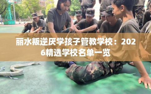 丽水叛逆厌学孩子管教学校：2026精选学校名单一览