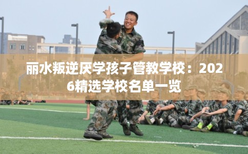丽水叛逆厌学孩子管教学校：2026精选学校名单一览